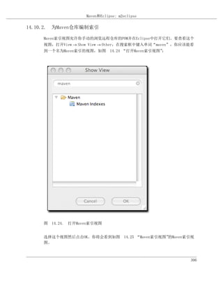 Maven和Eclipse: m2eclipse

14.10.2. 为Maven仓库编制索引

     Maven索引视图允许你手动的浏览远程仓库的POM并在Eclipse中打开它们。要查看这个
     视图，打开View → Show View → Other，在搜索框中键入单词“maven”，你应该能看
     到一个名为Maven索引的视图，如图 14.24 “打开Maven索引视图”：




     图 14.24. 打开Maven索引视图


     选择这个视图然后点击OK。你将会看到如图 14.25 “Maven索引视图”的Maven索引视
     图。



                                                       306
 