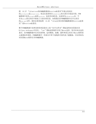 Maven和Eclipse: m2eclipse

图 14.27 “idiom-core的POM编辑器的Overview标签页”  中展示的项目
的artifactId是idiom-core。你会注意到项目idiom-core的大部分字段是空的。POM
编辑器中没有groupId或者version，也没有SCM信息。这是因为idiom-core从一个
名为idiom的父项目中继承了大部分的信息。如果我们在POM编辑器中打开父项目
的pom.xml文件，我们会看到如图 14.28 “idiom父项目的POM编辑器的Overview标签
页”的Overview标签页。

整个POM编辑器中各种各样的列表条目上的“打开文件夹”图标说明对应的条目在
Eclipse workspace中存在，“jar”图标说明构件引用了Maven仓库。你可以双击这些
条目，在POM编辑器中打对应的POM。这对模块，依赖，插件和其它对应于Maven构件的
元素都是有效的。POM编辑器中一些部分中带下划线的字段代表了超链接，可以用来为
对应的Maven构件打开POM编辑器。




                                                    311
 