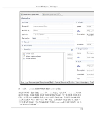 Maven和Eclipse: m2eclipse




图 14.28. idiom父项目的POM编辑器的Overview标签页

在这个父POM中，我们看到了groupId和version的定义，它还提供了idiom-core项目所
没有很多信息。POM编辑器会给你看你能够编辑的POM内容，它不会给你看任何继承来
的值。如果你想在POM编辑器中看idiom-core项目的有效POM，你可以使用POM编辑器
右上角工具栏的“Show Effective POM”图标，该图标的样子是蓝色M字母上面有一
个左括弧与等于标记。它会在POM编辑器中为项目idiom-code载入有效POM如图 14.29
“idiom-core的有效POM”。

                                                  312
 