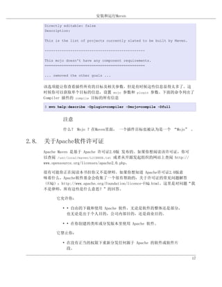 安装和运行Maven

    Directly editable: false
    Description:

    This is the list of projects currently slated to be built by Maven.

    -----------------------------------------------

    This mojo doesn't have any component requirements.
    ===============================================

    ... removed the other goals ...


    该选项能让你查看插件所有的目标及相关参数。但是有时候这些信息显得太多了。这
    时候你可以获取单个目标的信息，设置 mojo 参数和 plugin 参数。下面的命令列出了
    Compiler 插件的 compile 目标的所有信息

    $ mvn help:describe -Dplugin=compiler -Dmojo=compile -Dfull


            注意
            什么？ Mojo ？在Maven里面， 一个插件目标也被认为是一个 “Mojo” 。


2.8. 关于Apache软件许可证
    Apache Maven 是基于 Apache 许可证2.0版 发布的。如果你想阅读该许可证，你可
    以查阅 /usr/local/maven/LICENSE.txt 或者从开源发起组织的网站上查阅 http://
    www.opensource.org/licenses/apache2.0.php。

    很有可能你正在阅读本书但你又不是律师。如果你想知道 Apache许可证2.0版意
    味着什么，Apache软件基金会收集了一个很有帮助的，关于许可证的常见问题解答
    （FAQ）：http://www.apache.org/foundation/licence-FAQ.html。这里是对问题“我
    不是律师，所有这些是什么意思？”的回答。

         它允许你：

            • • 自由的下载和使用 Apache 软件，无论是软件的整体还是部分，
              也无论是出于个人目的，公司内部目的，还是商业目的。

            • • 在你创建的类库或分发版本里使用 Apache 软件。

         它禁止你：

            • 在没有正当的权限下重新分发任何源于 Apache 的软件或软件片
              段。

                                                                          17
 