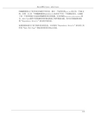 Maven和Eclipse: m2eclipse

POM编辑器显示了很多来自POM的不同信息。最后一个标签页将pom.xml显示为一个XML文
档。在图 14.30 “POM编辑器的Dependencies标签页”中有一个依赖标签页，它暴露
了而一个易用的接口以添加和编辑你项目的依赖，以及POM的dependencyManagement部
分。m2eclipse插件中的依赖管理屏幕也集成了构件搜索功能。你可以用搜索框来取
得“Dependency Details”部分的字段信息。

如果你想知道关于某个构件更多的信息，可以使用“Dependency Details”部分的工具
栏的“Open Web Page”图标来查看项目的web页面。




                                               314
 