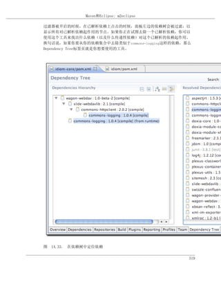 Maven和Eclipse: m2eclipse

过滤器被开启的时候，在已解析依赖上点击的时候，面板左边的依赖树会被过滤，以
显示所有对已解析依赖起作用的节点。如果你正在试图去除一个已解析依赖，你可以
使用这个工具来找出什么依赖（以及什么传递性依赖）对这个已解析的依赖起作用。
换句话说，如果你要从你的依赖集合中去除类似于commons-logging这样的依赖，那么
Dependency Tree标签页就是你想要使用的工具。




图 14.33. 在依赖树中定位依赖

                                            319
 