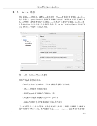 Maven和Eclipse: m2eclipse


14.13. Maven 选项
    对于使用Maven开发来说，调整Maven首选项和一些Maven参数是非常重要的，m2eclipse
    能让你通过Eclipse中的Maven首选项页面来调整一些选项。典型情况下当在命令行使用
    Maven的时候，这些首选项是可以在目录~/.m2或者命令行选项中设置的。m2eclipse能
    让你在Eclipse IDE中访问一些最重要的选项。图 14.36 “Eclipse的Maven首选项”展
    示了在Eclipse中的Maven首选项页面：




    图 14.36. Eclipse的Maven首选项

    顶部的复选框提供的功能有：

      • 在离线的状态下运行Maven，关闭从远程仓库进行下载的功能。

      • 在Maven控制台中开启调试输出

      • 从远程Maven仓库下载构件的源码jar文件

      • 从远程Maven仓库下载构件的JavaDoc Jar文件

      • 在启动的时候下载并更新本地的对远程仓库的索引

    下一部分提供了一个弹出式菜单，让你选择当项目被引入以及项目的源码文件夹被更新
    的时候执行什么Maven目标。默认的目标名为process-resources，它会拷贝并处理项目

                                                       322
 