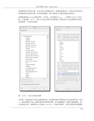 Maven和Eclipse: m2eclipse

的资源文件至目标目录，以让项目可以随时打包。如果你需要运行一些自定义的目标以
处理资源文件或者生成一些支持性配置，那么定制这个目标列表就非常有用。

如果你需要m2eclipse帮你选择一个目标，点击按钮Select...，会看到“Goals”对话
框。左边的图 14.37 “Maven目标对话框”对话框展示了默认Maven生命周期中所有阶
段列表的一个目标对话框。




图 14.37. Maven目标对话框

当你第一次看到这个目标对话框的时候，你可能会被它罗列的这么多目标所吓到。事实
上，确实有数百个Maven插件做各种各样的事情，从生成数据库，到执行集成测试，到
运行静态分析，到使用XFire生成web service。目标对话框中，带有可选的目标的插件

                                               323
 