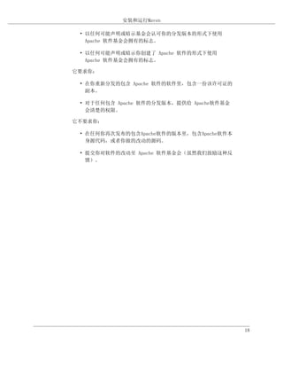 安装和运行Maven

 • 以任何可能声明或暗示基金会认可你的分发版本的形式下使用
   Apache 软件基金会拥有的标志。

 • 以任何可能声明或暗示你创建了 Apache 软件的形式下使用
   Apache 软件基金会拥有的标志。

它要求你：

 • 在你重新分发的包含 Apache 软件的软件里，包含一份该许可证的
   副本。

 • 对于任何包含 Apache 软件的分发版本，提供给 Apache软件基金
   会清楚的权限。

它不要求你：

 • 在任何你再次发布的包含Apache软件的版本里，包含Apache软件本
   身源代码，或者你做的改动的源码。

 • 提交你对软件的改动至 Apache 软件基金会（虽然我们鼓励这种反
   馈）。




                                          18
 