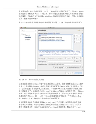 Maven和Eclipse: m2eclipse

有超过200个，右边的对话框图 14.37 “Maven目标对话框”展示了一个Tomcat Maven
插件的目标被标亮的“Goals”对话框。你可以通过在搜索框内输入文字来缩小可用目
标的数量，当你输入文字的时候，m2eclipse会收缩可用目标的列表，当然，这些目标
包含了搜索框内的关键字。

另外一个Maven选项页面是Maven安装配置页面如图 14.38 “Maven安装选项页面”：




图 14.38. Maven安装选项页面

这个页面能让你往Eclipse环境中添加其它的Maven安装。如果你想要让m2eclipse插件
使用一个不同版本的Maven，你可以在这个页面配置多个Maven安装，这非常类似于在
Eclipse中配置多个可运行的Java虚拟机。一个被称为Maven嵌入器的Maven的嵌入版
本已经被指定了。这就是我们在Eclipse中运行Maven的版本。如果你有另外一个Maven
安装，而且你想要用它来运行Maven而不是Maven嵌入器，你可以实时的通过点击Add..
来添加另外的Maven。图 14.38 “Maven安装选项页面”       展示了一个列出Maven嵌入
器，Maven 2.0.9，和Maven 2.1-SNAPSHOT的配置页面。

安装配置页面也允许你指定全局Maven settings文件的位置。如果你不在这个页面
指定该文件的位置，Maven会使用位于所选Maven安装目录的conf/settings.xml作为
默认全局配置文件。你也可以自定义用户settings文件的位置，默认它位于~/.m2/

                                                     324
 