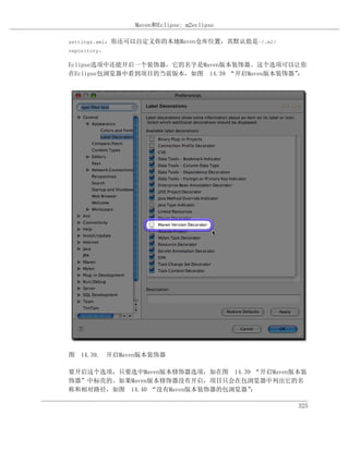 Maven和Eclipse: m2eclipse

settings.xml，你还可以自定义你的本地Maven仓库位置，其默认值是~/.m2/
repository。

Eclipse选项中还能开启一个装饰器，它的名字是Maven版本装饰器。这个选项可以让你
在Eclipse包浏览器中看到项目的当前版本，如图 14.39 “开启Maven版本装饰器”：




图 14.39. 开启Maven版本装饰器

要开启这个选项，只要选中Maven版本修饰器选项，如在图 14.39 “开启Maven版本装
饰器”中标亮的。如果Maven版本修饰器没有开启，项目只会在包浏览器中列出它的名
称和相对路径，如图 14.40 “没有Maven版本装饰器的包浏览器”：

                                                325
 