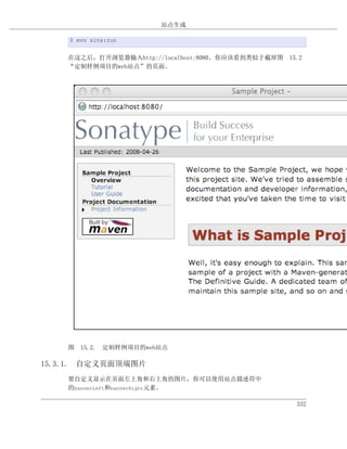 站点生成

    $ mvn site:run


    在这之后，打开浏览器输入http://localhost:8080。你应该看到类似于截屏图 15.2
    “定制样例项目的web站点”的页面。




    图 15.2. 定制样例项目的web站点

15.3.1. 自定义页面顶端图片
    要自定义显示在页面左上角和右上角的图片，你可以使用站点描述符中
    的bannerLeft和bannerRight元素。

                                                    332
 