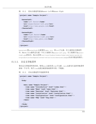 站点生成

    例 15.2. 给站点描述符添加Banner Left和Banner Right

    <project name="Sample Project">

      <bannerLeft>
        <name>Left Banner</name>
        <src>images/banner-left.png</src>
        <href>http://www.google.com</href>
      </bannerLeft>

      <bannerRight>
        <name>Right Banner</name>
        <src>images/banner-right.png</src>
        <href>http://www.yahoo.com</href>
      </bannerRight>
      ...
    </project>


    bannerLeft和bannerRight元素都有name，src，和href子元素。在上述的站点描述符
    中，Maven Site插件会生成一个左上角图片为banner-left.png，右上角图片为banner-
    right.png的站点。Maven会到/usr/local/hudson/hudson-home/jobs/maven-guide-zh-
    to-production/workspace/content-zh/src/site/resources/images目录寻找这些图片。


15.3.2. 自定义导航菜单
    要自定义导航菜单的内容，使用menu元素及其item子元素。menu元素为左边的导航菜单
    添加一个小节。每个item元素会被渲染成菜单中的一个链接。

    例 15.3. 在站点描述符中创建菜单项

    <project name="Sample Project">
      ...
      <body>

        <menu name="Sample Project">
          <item name="Introduction" href="index.html"/>
          <item name="News" href="news.html"/>
          <item name="Features" href="features.html"/>
          <item name="Installation" href="installation.html"/>
          <item name="Configuration" href="configuration.html"/>
          <item name="FAQ" href="faq.html"/>
        </menu>
        ...
      </body>
    </project>


                                                                       333
 