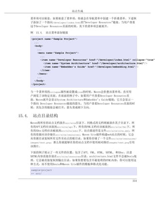 站点生成

   菜单项可以嵌套。如果嵌套了菜单项，你就会在导航菜单中创建一个折叠菜单。下述例
   子添加了一个指向/developer/index.html的"Developer Resources"链接。当用户查看
   这个Developer Resources页面的时候，其下的菜单项会被展开。

   例 15.4. 站点菜单添加链接

   <project name="Sample Project">
     ...
     <body>
       ...
       <menu name="Sample Project">
         ...
         <item name="Developer Resources" href="/developer/index.html" collapse="true">
           <item name="System Architecture" href="/developer/architecture.html"/>
           <item name="Embedder's Guide" href="/developer/embedding.html"/>
         </item>
       </menu>
       ...
     </body>
   </project>


   当一个菜单项的collapse属性被设置成true的时候，Maven会折叠该菜单项，直至用
   户浏览了该特定页面。在前面的例子中，如果用户不查看Developer Resources页
   面，Maven就不会显示System Architecture和Embedder's Guide链接；它只会显示一
   个指向 Developer Resources链接的箭头。当用户查看Developer Resources页面的时
   候，其包含的链接会被打开，箭头变成朝下方向。


15.4. 站点目录结构
   Maven将所有的站点文档放在src/site目录下。同格式的文档则被放在其子目录下。所
   有的APT文档应该放到src/site/apt下，所有的FML文档应该被放到src/site/fml下，所
   有的XDoc文档应该被放到src/site/xdoc下。站点描述符是文件src/site/site.xml，所
   有的资源应该存储在src/site/resources。Maven Site插件构建web站点的时候，它会
   从资源目录复制所有文件至站点的根目录。如果你存储了一个文件src/site/resources/
   images/test.png，那么你就能够在你的站点文档中使用相对路径images/test.png引用
   该图片。

   下面的例子展示了一些文件的位置，包含了APT, FML, HTML, XHTML, 和XDoc。注意
   XHTML内容直接存放在src/site/resources目录。architecture.html文件不会被Doxia处
   理，它会被直接复制到输出目录，如果你想要包含不被处理的HTML内容，你可以使用这
   种方式，而不使用Doxia和Maven Site插件的模板和格式化功能。

   sample-project
   +- src/


                                                                       334
 