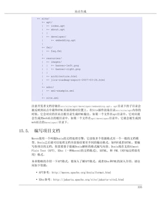 站点生成

      +- site/
         +- apt/
         | +- index.apt
         | +- about.apt
         | |
         | +- developer/
         |     +- embedding.apt
         |
         +- fml/
         | +- faq.fml
         |
         +- resources/
         | +- images/
         | | +- banner-left.png
         | | +- banner-right.png
         | |
         | +- architecture.html
         | +- jira-roadmap-export-2007-03-26.html
         |
         +- xdoc/
         | +- xml-example.xml
         |
         +- site.xml


   注意开发者文档存储在src/site/apt/developer/embedding.apt。apt目录下的子目录会
   被反映到站点中最终HTML页面的相对位置上。在Site插件渲染目录src/site/apt内容的
   时候，它会对应的在站点根目录生成HTML输出。如果一个文件在apt目录中，它对应就
   会生成到web站点的根目录中。如果一个文件在apt/developer目录中，它就会被生成到
   web站点的developer/目录下。


15.5. 编写项目文档
   Maven使用一个叫做Doxia的文档处理引擎，它读取多个资源格式至一个一般的文档模
   型。Doxia之后就可以处理文档并渲染结果至不同的输出格式，如PDF或者XHTML。要编
   写你项目的文档，你需要基于能被Doxia解析的格式编写内容。Doxia现在支持Almost
   Plain Text (APT), XDoc (一种Maven1的文档格式), XHTML, 和 FML (对FAQ文档很有
   用) 格式。

   本章粗略的介绍一下APT格式。要深入了解APT格式，或者XDoc和FML的深入介绍，请访
   问如下资源：

     • APT参考: http://maven.apache.org/doxia/format.html

     • XDoc参考: http://jakarta.apache.org/site/jakarta-site2.html

                                                                   335
 