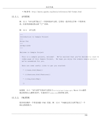站点生成

        • FML参考: http://maven.apache.org/doxia/references/fml-format.html

15.5.1. APT样例

     例 15.5 “APT文档”展示了一个简单的APT文档，它带有一段介绍文字和一个简单列
     表。注意列表通过伪元素“[]”结束。


     例 15.5. APT文档

      ---
      Introduction to Sample Project
      ---
      Brian Fox
      ---
      26-Mar-2008
      ---

      Welcome to Sample Project

        This is a sample project, welcome!    We're excited that you've decided to read the
        index page of this Sample Project.   We hope you enjoy the simple sample project
        we've assembled for you.

        Here are some useful links to get you started:

         * {{{news.html}News}}

         * {{{features.html}Features}}

         * {{{faq.html}FAQ}}

         []



     如果例 15.5 “APT文档”中的APT文档位于src/site/apt/index.apt，Maven Site插件
     就会使用Doxia解析该APT，生成对应于index.html的XHTML文档。

15.5.2. FML样例

     很多项目维护一个常见问题（FAQ）页面。例 15.6 “FAQ标记语言文档”展示了一个
     FML文档的例子：




                                                                            336
 