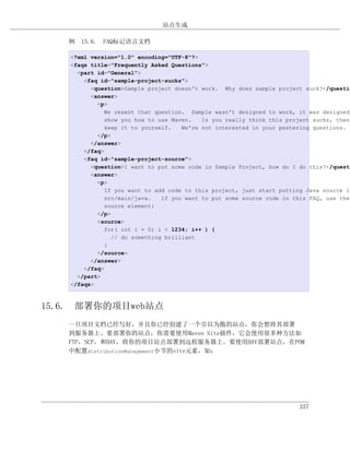 站点生成

   例 15.6. FAQ标记语言文档

    <?xml version="1.0" encoding="UTF-8"?>
    <faqs title="Frequently Asked Questions">
      <part id="General">
        <faq id="sample-project-sucks">
          <question>Sample project doesn't work. Why does sample project suck?</questio
          <answer>
            <p>
               We resent that question. Sample wasn't designed to work, it was designed
               show you how to use Maven.   Is you really think this project sucks, then
               keep it to yourself.   We're not interested in your pestering questions.
            </p>
          </answer>
        </faq>
        <faq id="sample-project-source">
          <question>I want to put some code in Sample Project, how do I do this?</questi
          <answer>
            <p>
               If you want to add code to this project, just start putting Java source in
               src/main/java.   If you want to put some source code in this FAQ, use the
               source element:
            </p>
            <source>
               for( int i = 0; i < 1234; i++ ) {
                 // do something brilliant
               }
            </source>
          </answer>
        </faq>
      </part>
    </faqs>



15.6. 部署你的项目web站点
   一旦项目文档已经写好，并且你已经创建了一个引以为傲的站点，你会想将其部署
   到服务器上。要部署你的站点，你需要使用Maven Site插件，它会使用很多种方法如
   FTP，SCP，和DAV，将你的项目站点部署到远程服务器上。要使用DAV部署站点，在POM
   中配置distributionManagement小节的site元素，如：




                                                                        337
 