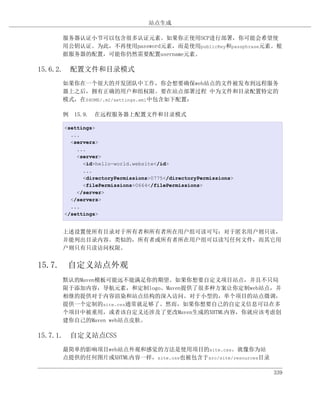 站点生成

     服务器认证小节可以包含很多认证元素。如果你正使用SCP进行部署，你可能会希望使
     用公钥认证。为此，不再使用password元素，而是使用publicKey和passphrase元素。根
     据服务器的配置，可能你仍然需要配置username元素。

15.6.2. 配置文件和目录模式
     如果你在一个很大的开发团队中工作，你会想要确保web站点的文件被发布到远程服务
     器上之后，拥有正确的用户和组权限。要在站点部署过程 中为文件和目录配置特定的
     模式，在$HOME/.m2/settings.xml中包含如下配置：

     例 15.9. 在远程服务器上配置文件和目录模式

     <settings>
       ...
       <servers>
         ...
         <server>
           <id>hello-world.website</id>
           ...
           <directoryPermissions>0775</directoryPermissions>
           <filePermissions>0664</filePermissions>
         </server>
       </servers>
       ...
     </settings>


     上述设置使所有目录对于所有者和所有者所在用户组可读可写；对于匿名用户则只读，
     并能列出目录内容。类似的，所有者或所有者所在用户组可以读写任何文件，而其它用
     户则只有只读访问权限。


15.7. 自定义站点外观
     默认的Maven模板可能远不能满足你的期望。如果你想要自定义项目站点，并且不只局
     限于添加内容，导航元素，和定制logo。Maven提供了很多种方案让你定制web站点，并
     相继的提供对于内容渲染和站点结构的深入访问。对于小型的，单个项目的站点微调，
     提供一个定制的site.css通常就足够了。然而，如果你想要自己的自定义信息可以在多
     个项目中被重用，或者该自定义还涉及了更改Maven生成的XHTML内容，你就应该考虑创
     建你自己的Maven web站点皮肤。

15.7.1. 自定义站点CSS
     最简单的影响项目web站点外观和感觉的方法是使用项目的site.css。就像你为站
     点提供的任何图片或XHTML内容一样，site.css也被包含于src/site/resources目录

                                                               339
 