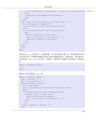 站点生成

       <a onclick="expand('list$listCount')" style="cursor:pointer">$item.name</a>
       #else
       <a href="$currentItemHref">$item.name</a>
       #end
     #end
  #if ( $item && $item.items && $item.items.size() > 0 )
     #if ( $collapse == "expanded" )
     <ul id="list$listCount" style="display:block">
     #else
     <ul id="list$listCount" style="display:none">
       #end
       #foreach( $subitem in $item.items )
          #set ( $listCounter = $listCounter + 1 )
          #menuItem( $subitem $listCounter )
       #end
     </ul>
  #end
  </li>
#end


该更改为menuItem宏添加了一个新的参数。为了使新功能正确工作，你需要更改所有对
于该宏的引用，否则最终的模板可能会生成非预期的或者不一致的XHTML。要完成这些
引用的更改，在mainMenu宏中进行一次替换。寻找类似下面模板片段的代码，以找到该
宏。
#macro ( mainMenu $menus )
  ...
#end


使用如下的实现替换mainMenu宏。
#macro ( mainMenu $menus )
  #set ( $counter = 0 )
  #set ( $listCounter = 0 )
  #foreach( $menu in $menus )
    #if ( $menu.name )
    <h5 onclick="expand('menu$counter')">$menu.name</h5>
    #end
    <ul id="menu$counter" style="display:block">
       #foreach( $item in $menu.items )
         #menuItem( $item $listCounter )
         #set ( $listCounter = $listCounter + 1 )
       #end
    </ul>
    #set ( $counter = $counter + 1 )
  #end


                                                                    342
 