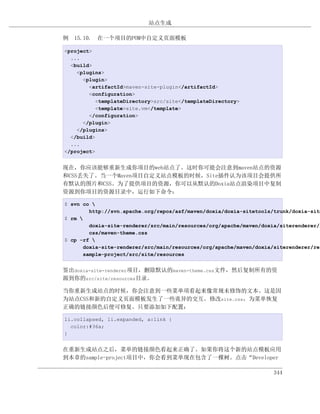 站点生成

例 15.10. 在一个项目的POM中自定义页面模板

<project>
  ...
  <build>
    <plugins>
      <plugin>
        <artifactId>maven-site-plugin</artifactId>
        <configuration>
           <templateDirectory>src/site</templateDirectory>
           <template>site.vm</template>
        </configuration>
      </plugin>
    </plugins>
  </build>
  ...
</project>


现在，你应该能够重新生成你项目的web站点了。这时你可能会注意到maven站点的资源
和CSS丢失了。当一个Maven项目自定义站点模板的时候，Site插件认为该项目会提供所
有默认的图片和CSS。为了提供项目的资源，你可以从默认的Doxia站点渲染项目中复制
资源到你项目的资源目录中，运行如下命令：

$ svn co 
        http://svn.apache.org/repos/asf/maven/doxia/doxia-sitetools/trunk/doxia-site
$ rm 
        doxia-site-renderer/src/main/resources/org/apache/maven/doxia/siterenderer/r
        css/maven-theme.css
$ cp -rf 
      doxia-site-renderer/src/main/resources/org/apache/maven/doxia/siterenderer/res
      sample-project/src/site/resources


签出doxia-site-renderer项目，删除默认的maven-theme.css文件，然后复制所有的资
源到你的src/site/resources目录。

当你重新生成站点的时候，你会注意到一些菜单项看起来像常规未修饰的文本。这是因
为站点CSS和新的自定义页面模板发生了一些诡异的交互。修改site.css，为菜单恢复
正确的链接颜色后便可修复。只要添加如下配置：

li.collapsed, li.expanded, a:link {
  color:#36a;
}


在重新生成站点之后，菜单的链接颜色看起来正确了。如果你将这个新的站点模板应用
到本章的sample-project项目中，你会看到菜单现在包含了一棵树。点击“Developer

                                                                    344
 