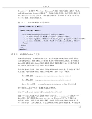 站点生成

    Resources”不会再打开“Developer Resources”页面；取而代之的，是展开子菜单。
    由于你将Developer Resources转换成了一个动态折叠的子菜单，你不再可以通过该菜
    单打开developer/index.apt页面。为了对付这种变化，你可以在该子菜单下添加一个
    Overview链接，指向同样的页面：

    例 15.11. 给站点描述符添加一个菜单项

     <project name="Hello World">
       ...
       <menu name="Main Menu">
         ...
         <item name="Developer Resources" collapse="true">
           <item name="Overview" href="/developer/index.html"/>
           <item name="System Architecture" href="/developer/architecture.html"/>
           <item name="Embedder's Guide" href="/developer/embedding.html"/>
         </item>
       </menu>
       ...
     </project>


15.7.3. 可重用的web站点皮肤
    如果你的组织创建了很多Maven项目站点，那么你就会想要在整个组织范围内重用站
    点模板和定制CSS。如果你想让三十个项目都共享同样的CSS和站点模板，你可以使用
    Maven对于皮肤的支持。Maven的站点皮肤允许你将资源和模板打包，以让其它项目重
    用，而不用为所有需要自定义的项目重复创建模板。

    你可以定义自己的皮肤，但可能你也会想要使用Maven的可选皮肤。你可以选择下面的
    几个皮肤。每个皮肤都提供了其自己的导航风格，内容，logo，和模板：

       • Maven经典皮肤 - org.apache.maven.skins:maven-classic-skin:1.0

       • Maven默认皮肤 - org.apache.maven.skins:maven-default-skin:1.0

       • Maven Stylus皮肤 - org.apache.maven.skins:maven-stylus-skin:1.0.1

    你可以在Maven仓库中找到一个最新的皮肤完整列表：

    http://repo1.maven.org/maven2/org/apache/maven/skins/

    创建一个自定义的皮肤其实只是简单的将你自定义的maven-theme.css###封装成一个
    Maven项目，这样就能根据groupId，artifactId，和version引用它。它可以包含一
    些资源，如图片，以及用来替换默认模板，生成完全不同XHTML结构的站点模板（用
    Velocity编写）。大部分情况下，自定义的CSS就可以满足你需要的变化。为了演示该

                                                                           345
 