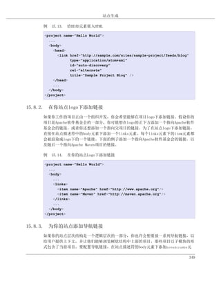 站点生成

    例 15.13. 给HEAD元素嵌入HTML

     <project name="Hello World">
       ...
       <body>
         <head>
           <link href="http://sample.com/sites/sample-project/feeds/blog"
                 type="application/atom+xml"
                 id="auto-discovery"
                 rel="alternate"
                 title="Sample Project Blog" />
         </head>
         ...
       </body>
     </project>


15.8.2. 在你站点logo下添加链接
    如果你工作的项目正由一个组织开发，你会希望能够在项目logo下添加链接。假设你的
    项目是Apache软件基金会的一部分，你可能想在logo的正下方添加一个指向Apache软件
    基金会的链接，或者你还想添加一个指向父项目的链接。为了在站点logo下添加链接，
    直接在站点描述符中的body元素下添加一个links元素。每个links元素下的item元素都
    会被渲染成logo下的一个链接。下面的例子添加一个指向Apache软件基金会的链接，以
    及随后一个指向Apache Maven项目的链接。

    例 15.14. 在你的站点Logo下添加链接

     <project name="Hello World">
       ...
       <body>
         ...
         <links>
           <item name="Apache" href="http://www.apache.org"/>
           <item name="Maven" href="http://maven.apache.org"/>
         </links>
         ...
       </body>
     </project>


15.8.3. 为你的站点添加导航链接
    如果你的站点层次结构是一个逻辑层次的一部分，你也许会想要放一系列导航链接，以
    给用户提供上下文，并让他们能够浏览树状结构中上面的项目，那些项目以子模块的形
    式包含了当前项目。要配置导航链接，在站点描述符的body元素下添加breadcrumbs元

                                                                            349
 