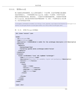 站点生成

15.8.6. 使用Doxia宏
     除了高级的文档渲染特性，Doxia同时也提供了一个宏引擎，它允许每种输入格式触发
     动态内容的注入。一个优秀的例子是snippet宏，它能让一个文档从一个HTTP可访问
     的源文件抓取代码片段。使用该宏，一小段APT可以被渲染成XHTML。下面的APT代码调
     用了snippet宏。请注意该代码应该是单独连续的一行，插入一个反斜杠是为了表示换
     行，以让代码更适合页面。

     %{snippet|id=modello-model|url=http://svn.apache.org/repos/asf/maven/archetype/trunk
     maven-archetype/maven-archetype-model/src/main/mdo/archetype.mdo}


     例 15.19. XHTML中Snippet宏的输出

     <div class="source"><pre>

     <model>
       <id>archetype</id>
       <name>Archetype</name>
       <description><![CDATA[Maven's model for the archetype descriptor.]]></description>
       <defaults>
         <default>
           <key>package</key>
           <value>org.apache.maven.archetype.model</value>
         </default>
       </defaults>
       <classes>
         <class rootElement="true" xml.tagName="archetype">
           <name>ArchetypeModel</name>
           <description>Describes the assembly layout and packaging.</description>
           <version>1.0.0</version>
           <fields>
             <field>
               <name>id</name>
               <version>1.0.0</version>
               <required>true</required>
               <type>String</type>
             </field>
             ...
           </fields>
         </class>
       </classes>
     </model>

     </pre></div>


                                                                         352
 