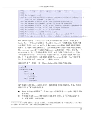 一个简单的Maven项目

       [INFO]    task-segment: [archetype:create] (aggregator-style)
       [INFO] --------------------------------------------------------------------
       [INFO] [archetype:create]
       [INFO] artifact org.apache.maven.archetypes:maven-archetype-quickstart: 
              checking for updates from central
       [INFO] Parameter: groupId, Value: org.sonatype.mavenbook.ch03
       [INFO] Parameter: packageName, Value: org.sonatype.mavenbook
       [INFO] Parameter: basedir, Value: /Users/tobrien/svnw/sonatype/examples
       [INFO] Parameter: package, Value: org.sonatype.mavenbook
       [INFO] Parameter: version, Value: 1.0-SNAPSHOT
       [INFO] Parameter: artifactId, Value: simple
       [INFO] * End of debug info from resources from generated POM *
       [INFO] Archetype created in dir: /Users/tobrien/svnw/sonatype/examples/simple


       mvn 是Maven2的命令。archetype:create称为一个Maven目标 (goal)。如果你熟悉
       Apache Ant，一个Maven目标类似于一个Ant目标 (target)；它们都描述了将会在构建
       中完成的工作单元 (unit of work)。而像-Dname=value这样的对是将会被传到目标中
       的参数，它们使用-D属性这样的形式1，类似于你通过命令行向Java虚拟机传递系统属
       性。archetype:create这个目标的目的通过archetype快速创建一个项目。在这里，一个
       archetype被定义为“一个原始的模型或者类型，在它之后其它类似的东西与之匹配；
       一个原型(prototype)”。Maven有许多可用的archetype，从生成一个简单的Swing应
       用，到一个复杂的Web应用。本章我们用最基本的archetype来创建一个入门项目的骨
       架。这个插件的前缀是“archetype”，目标为”create”。1

       我们已经生成了一个项目，看一下Maven在simple目录下创建的目录结构：

       simple/‚
       simple/pom.xmlƒ
             /src/
             /src/main/„
                 /main/java
             /src/test/…
                 /test/java


       这个生成的目录遵循Maven标准目录布局，我们之后会去看更多的细节，但是，现在让
       我们只是尝试了解这些基本的目录。

       ‚   Maven Archtype插件创建了一个与artifactId匹配的目录——simple。这是项目的
           基础目录。
       ƒ   每个项目在文件pom.xml里有它的项目对象模型 (POM)。这个文件描述了这个项
           目，配置了插件，声明了依赖。

1
 "-D<name>=<value>"这种格式不是Maven定义的，它其实是Java用来设置系统属性的方式，可以通过“java -help”查看
Java的解释。Maven的bin目录下的脚本文件仅仅是把属性传入Java而已。


                                                                            21
 