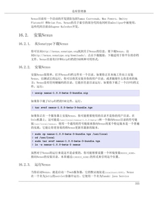 仓库管理器

     Nexus目前有一个活动的开发团队包括Tamas Cservenak，Max Powers，Dmitry
     Platonoff 和Brian Fox。Nexus的关于索引的部分代码也同时在m2eclipse中被使用，
     这些代码目前由Eugene Kuleshov开发。


16.2. 安装Nexus
16.2.1. 从Sonatype下载Nexus

     你可以从http://nexus.sonatype.org找到关于Nexus的信息。要下载Nexus，访
     问http://nexus.sonatype.org/downloads/。点击下载链接，下载适用于你平台的存档
     文件。Nexus目前有ZIP和Gzip归档的TAR两种可用形式。

16.2.2. 安装Nexus

     安装Nexus很简单，打开Nexus归档文件至一个目录。如果你正在本地工作站上安装
     Nexus，以测试它的运行，你可以将其安装至你的用户目录，或者随便什么你喜欢的地
     方；Nexus没有任何硬编码的目录，它能在任意目录运行。如果你下载了一个ZIP归档文
     件，运行：

      $ unzip nexus-1.0.0-beta-3-bundle.zip


     如果你下载了GZip归档的TAR文件，运行：

      $ tar xvzf nexus-1.0.0-beta-3-bundle.tgz


     如果你正在一个服务器上安装Nexus，你可能想要使用的目录不是你的用户目录。在
     Unix机器上，这可能是/usr/local/nexus-1.0.0-beta-3和一个指向Nexus目录的符号链
     接/usr/local/nexus。使用一个通用的符号链接来指向Nexus的某个特定版本是一个普遍
     的实践，它能让你更容易的将Nexus更新至最新的版本。

      $   sudo cp nexus-1.0.0-beta-3-bundle.tgz /usr/local
      $   cd /usr/local
      $   sudo tar xvzf nexus-1.0.0-beta-3-bundle.tgz
      $   ln -s nexus-1.0.0-beta-3 nexus


     虽然对于Nexus的运行来说这不是必要的，你可能想要设置一个环境变量NEXUS_HOME，
     指向Nexus的安装目录。本章通过${NEXUS_HOME}的形式来引用这个位置。

16.2.3. 运行Nexus

     当你启动Nexus，就是启动一个web服务器，它的默认地址是localhost:8081。Nexus
     在一个名为Jetty的servlet容器中运行，它使用一个名为Tanuki Java Service

                                                             355
 