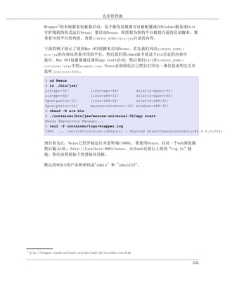 仓库管理器

             Wrapper1的本地服务包裹器启动。这个服务包裹器可以被配置成以Windows服务或Unix
             守护线程的形式运行Nexus。要启动Nexus，你需要为你的平台找到合适的启动脚本。要
             查看可用平台的列表，查看${NEXUS_HOME}/bin/jsw目录的内容。

             下面的例子展示了使用Mac OSX的脚本启动Nexus。首先我们列出${NEXUS_HOME}/
             bin/jsw的内容以查看可用的平台，然后我们用chmod命令使这个bin目录的内容可
             执行。Mac OSX包裹器通过调用app start启动，然后我们tail在${NEXUS_HOME}/
             container/logs中的wrapper.log。Nexus会初始化自己然后打印出一条信息说明它正在
             监听localhost:8081。

             $ cd Nexus
             $ ls ./bin/jsw/
             aix-ppc-32/          linux-ppc-64/        solaris-sparc-32/
             aix-ppc-64/          linux-x86-32/        solaris-sparc-64/
             hpux-parisc-32/      linux-x86-64/        solaris-x86-32/
             hpux-parisc-64/      macosx-universal-32/ windows-x86-32/
             $ chmod -R a+x bin
             $ ./container/bin/jsw/macosx-universal-32/app start
             Nexus Repository Manager...
             $ tail -f container/logs/wrapper.log
             INFO ... [ServletContainer:default] - Started SelectChannelConnector@0.0.0.0:8081


             到目前为止，Nexus已经开始运行并监听端口8081。要使用Nexus，启动一个web浏览器
             然后输入URL：http://localhost:8081/nexus。点击web页面右上角的“Log In”链
             接，你应该看到如下的登陆对话框。

             默认的NEXUS用户名和密码是"admin" 和 "admin123"。




1
    http://wrapper.tanukisoftware.org/doc/english/introduction.html


                                                                                356
 