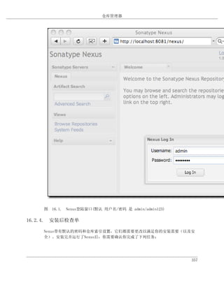 仓库管理器




    图 16.1. Nexus登陆窗口(默认 用户名/密码 是 admin/admin123)

16.2.4. 安装后检查单

    Nexus带有默认的密码和仓库索引设置，它们都需要更改以满足你的安装需要（以及安
    全）。安装完并运行了Nexus后，你需要确认你完成了下列任务：




                                                    357
 