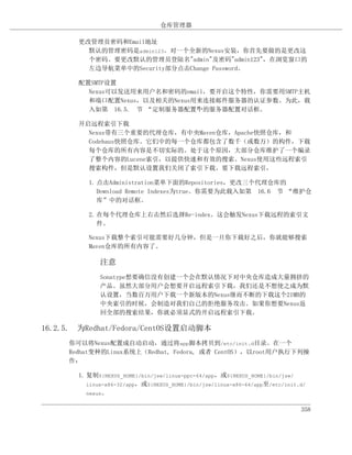 仓库管理器

       更改管理员密码和Email地址
         默认的管理密码是admin123。对一个全新的Nexus安装，你首先要做的是更改这
         个密码。要更改默认的管理员登陆名"admin"及密码"admin123"，在浏览窗口的
         左边导航菜单中的Security部分点击Change Password。

       配置SMTP设置
         Nexus可以发送用来用户名和密码的email，要开启这个特性，你需要用SMTP主机
         和端口配置Nexus，以及相关的Nexus用来连接邮件服务器的认证参数。为此，载
         入如第 16.5. 节 “定制服务器配置”的服务器配置对话框。
                               中

       开启远程索引下载
         Nexus带有三个重要的代理仓库，有中央Maven仓库，Apache快照仓库，和
         Codehaus快照仓库。它们中的每一个仓库都包含了数千（或数万）的构件，下载
         每个仓库的所有内容是不切实际的。处于这个原因，大部分仓库维护了一个编录
         了整个内容的Lucene索引，以提供快速和有效的搜索。Nexus使用这些远程索引
         搜索构件，但是默认设置我们关闭了索引下载。要下载远程索引，

          1. 点击Administration菜单下面的Repositories，更改三个代理仓库的
             Download Remote Indexes为true。你需要为此载入如第 16.6 节 “维护仓
             库”中的对话框。

          2. 在每个代理仓库上右击然后选择Re-index。这会触发Nexus下载远程的索引文
             件。

          Nexus下载整个索引可能需要好几分钟，但是一旦你下载好之后，你就能够搜索
          Maven仓库的所有内容了。

             注意
             Sonatype想要确信没有创建一个会在默认情况下对中央仓库造成大量拥挤的
             产品。虽然大部分用户会想要开启远程索引下载，我们还是不想使之成为默
             认设置，当数百万用户下载一个新版本的Nexus继而不断的下载这个21MB的
             中央索引的时候，会制造对我们自己的拒绝服务攻击。如果你想要Nexus返
             回全部的搜索结果，你就必须显式的开启远程索引下载。

16.2.5. 为Redhat/Fedora/CentOS设置启动脚本
     你可以将Nexus配置成自动启动，通过将app脚本拷贝到/etc/init.d目录。在一个
     Redhat变种的Linux系统上（Redhat, Fedora, 或者 CentOS），以root用户执行下列操
     作：

       1. 复制${NEXUS_HOME}/bin/jsw/linux-ppc-64/app，或${NEXUS_HOME}/bin/jsw/
          linux-x86-32/app，或${NEXUS_HOME}/bin/jsw/linux-x86-64/app至/etc/init.d/
          nexus。


                                                                             358
 