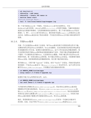 仓库管理器

     $ cd /etc/init.d
     $ chkconfig --add nexus
     $ chkconfig --levels 345 nexus on
     $ service nexus start
     Starting Sonatype Nexus...
     $ tail -f /usr/local/nexus/logs/wrapper.log


     第二个命令添加nexus为一个服务，可以由service命令启动和停止，可以
     由chkconfig命令管理。chkconfig管理/etc/rc[0-6].d中的符号链接，当操作系统重启
     或者在运行级别中转换时，它们控制服务的启动和停止。第三个命令添加nexus至运行
     级别3，4，和5 。service命令启动Nexus，最后的命令追踪wrapper.log以验证Nexus成
     功启动。如果Nexus成功启动了你应该看到一个信息告诉你Nexus正在端口8001监听HTTP
     连接。

16.2.6. 升级Nexus版本
     升级一个已安装的Nexus版本十分容易。每个Nexus版本有两个可用的归档文件可下载。
     完整的归档文件包含Nexus应用程序，Nexus启动脚本，以及用来保存仓库索引和远程仓
     库本地缓存的工作目录。如果你大量的使用Nexus，这个工作目录会包含数G的构件，你
     不会希望在每次升级Nexus的时候必须重新创建这个仓库。升级下载文件被创建成为用
     户提供一个方便的形式升级Nexus，它会保存Nexus数据；升级下载文件只包含Nexus应
     用程序代码。第一次你安装Nexus的时候，你下载完全的Nexus分发包，当你想要升级你
     的Nexus安装，同时保留你的仓库数据的时候，你只要下载升级分发包。

     要升级Nexus，只要下载“upgrade”分发包，而非“bundle”分发包。升级分发包的内
     容存储在一个包含nexus版本号（如nexus-1.0.0-beta-3）的文件夹中。这个文件夹可以
     解开至$NEXUS_HOME/runtime/apps，不用覆盖当前安装版本的内容。
     $ cd $NEXUS_HOME/runtime/apps
     $ unzip nexus-1.0.0-beta-3-upgrade.zip


     如果你下载了GZip归档的TAR文件，运行：
     $ cd $NEXUS_HOME/runtime/apps
     $ tar xvzf nexus-1.0.0-beta-3-upgrade.tgz


     当升级归档文件解压至$NEXUS_HOME/runtime/apps后，你必须从之前的Nexus版本复
     制配置文件至新安装的版本。从$NEXUS_HOME/runtime/apps/nexus/conf/nexus.xml复
     制nexus.xml至$NEXUS_HOME/runtime/apps/nexus-1.0.0-beta-3/conf。你应该也复制所
     有你自定义的日志配置文件log4j.properties和jul-logging.properties。在你从当前
     的Nexus版本复制了配置文件至新版本的Nexus后，停止Nexus服务器。

     现在，你需要重命名$NEXUS_HOME/runtime/apps/nexus目录为一个反映它旧版本号
     的名称。比如，在这个例子中$NEXUS_HOME/runtime/apps/nexus将成为$NEXUS_HOME/

                                                                      360
 