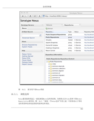 仓库管理器




    图 16.2. 匿名用户的Nexus界面

16.3.1. 浏览仓库

    Nexus最直接的用途之一就是浏览Maven仓库的结构。如果你点击Views菜单下的Browse
    Repositories菜单项。图 16.3 “浏览一个Nexus仓库”中的上面一半给你显示了带有
    仓库类型和仓库状态的组列表和仓库列表。


                                                   362
 