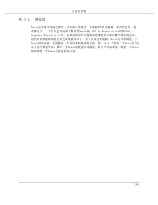 仓库管理器

16.3.2. 浏览组

     Nexus包含排序好的仓库组，它们能让你通过一个单独的URL来暴露一系列的仓库。通
     常情况下，一个组织会指向两个默认的Nexus组：Public Repositories组和Public
     Snapshot Repositories组。很多最终用户不需要知道哪些构件来自哪个特定的仓库，
     他们只需要能够浏览公共仓库组就可以了。为了支持这个用例，Maven允许你浏览一个
     Nexus组的内容，它就像是一归并而来的树状的仓库。图 16.4 “浏览一个Nexus组”       显
     示了这个浏览界面，其中一个Nexus组被选中以浏览。对用户体验来说，浏览一个Nexus
     组和浏览一个Nexus仓库没任何区别。




                                                        364
 