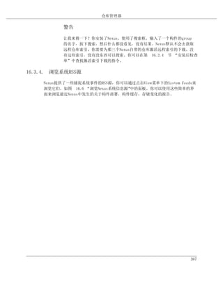 仓库管理器

           警告

           让我来猜一下？你安装了Nexus，使用了搜索框，输入了一个构件的group
           的名字，按下搜索，然后什么都没看见。没有结果。Nexus默认不会去获取
           远程仓库索引，你需要为那三个Nexus自带的仓库激活远程索引的下载。没
           有这些索引，没有没东西可以搜索。你可以在第 16.2.4 节 “安装后检查
           单”中查找激活索引下载的指令。

16.3.4. 浏览系统RSS源

     Nexus提供了一些捕捉系统事件的RSS源，你可以通过点击View菜单下的System Feeds来
     浏览它们。如图 16.6 “浏览Nexus系统信息源”中的面板。你可以使用这些简单的界
     面来浏览最近Nexus中发生的关于构件部署，构件缓存，存储变化的报告。




                                                     367
 