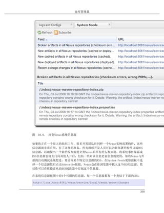 仓库管理器




图 16.6. 浏览Nexus系统信息源


如果你正在一个很大的组织工作，很多开发团队往同样一个Nexus实例部署构件，这些
信息源就非常有用。有了这样的准备，所有组织开发人员可以为新部署的构件订阅RSS
信息源，以确保当一个新的发布版提交到Nexus后所有的人都知道。将系统事件暴露成
RSS信息源也将大门向其他人开启，包括一些对该信息更富创意的使用，如将Nexus与外
部的自动测试系统想连。要访问某个特定信息源的RSS，在System Feeds观察面板中选
择一个信息源然后点击Subscribe按钮。Nexus会在你浏览器中载入这个RSS信息源，然
后你可以在你最喜欢的RSS阅读器中订阅这个信息源。

在系统信息源视图中有6个可用的信息源，每一个信息源都有一个类似于下面的URL：

http://localhost:8081/nexus/service/local/feeds/recentChanges


                                                                368
 