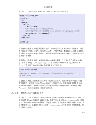仓库管理器

    例 16.1. 为Nexus配置Maven Settings (~/.m2/settings.xml)

     <?xml version="1.0"?>
     <settings>
       ...
       <mirrors>
         <mirror>
           <id>Nexus</id>
           <name>Nexus Public Mirror</name>
           <url>http://localhost:8081/nexus/content/groups/public</url>
           <mirrorOf>central</mirrorOf>
         </mirror>
       </mirrors>
       ...
     </settings>



    在你将Nexus配置成所有仓库的镜像之后，Maven现在会从本地的Nexus安装查阅，而非
    去外面查阅中央Maven仓库。如果对Nexus有一个构件请求，本地的Nexus安装会提供这
    个构件。如果Nexus没有这个构件，Nexus会从远程仓库获取这个构件，然后添加至远程
    仓库的本地镜像。

    要测试Nexus如何工作的，从你的本地Maven仓库中删除一个目录，然后运行Maven构
    建。如果你删除了~/.m2/repository/org，你会删除一大堆的依赖（包括Maven 插
    件）。下次你运行Maven的时候，你应该看到如下的信息：

     $ mvn clean install
     ...
     Downloading: http://localhost:8081/nexus/content/groups/public/...
     3K downloaded


    这个输出应该能让你相信Maven正和你本地的Nexus通讯，而非向外面的中央Maven仓
    库获取构件。在你基于本地的Nexus运行过一些构建之后，你就可以浏览缓存在你本
    地Nexus中的内容。登陆Nexus然后点击导航菜单的左边的构件搜索。在搜索框中输
    入"maven"，你应该能看到一些像下面的内容。

16.4.2. 使用Nexus作为快照仓库

    第 16.4.1 节 “使用Nexus中央代理仓库”的Maven配置能让你使用Nexus公共组，这
                              中
    个组从4个由Nexus管理的仓库解析构件，但是它不让你查阅public-snapshots组，该组
    包括了Apache和Codehaus的快照版。要配置Maven让它为发布版和插件都使用Nexus，你
    必须配置Maven，通过往你的Maven文件~/.m2/settings.xml中添加如下的镜像配置，使
    其查阅Nexus的组。

                                                                          372
 
