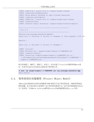 一个简单的Maven项目

    [INFO]   Compiling 1 source file to /simple/target/classes
    [INFO]   [resources:testResources]
    [INFO]   Using default encoding to copy filtered resources.
    [INFO]   [compiler:testCompile]
    [INFO]   Compiling 1 source file to /simple/target/test-classes
    [INFO]   [surefire:test]
    [INFO]   Surefire report directory: /simple/target/surefire-reports

    -------------------------------------------------------
     T E S T S
    -------------------------------------------------------
    Running org.sonatype.mavenbook.AppTest
    Tests run: 1, Failures: 0, Errors: 0, Skipped: 0, Time elapsed: 0.105 sec

    Results :

    Tests run: 1, Failures: 0, Errors: 0, Skipped: 0

    [INFO] [jar:jar]
    [INFO] Building jar: /simple/target/simple-1.0-SNAPSHOT.jar
    [INFO] [install:install]
    [INFO] Installing /simple/target/simple-1.0-SNAPSHOT.jar to 
      ~/.m2/repository/org/sonatype/mavenbook/ch03/simple/1.0-SNAPSHOT/ 
      simple-1.0-SNAPSHOT.jar


    你已经创建了，编译了，测试了，打包了，并且安装了(installed)最简单的Maven项
    目。在命令行运行它以向你自己验证这个程序能工作。

    $ java -cp target/simple-1.0-SNAPSHOT.jar org.sonatype.mavenbook.App
    Hello World!



3.4. 简单的项目对象模型 (Project Object Model)
    当Maven运行的时候它向项目对象模型(POM)查看关于这个项目的信息。POM回答类似这
    样的问题：这个项目是什么类型的？这个项目的名称是什么？这个项目的构建有自定义
    么？这里是一个由Maven Archetype插件的create目标创建的默认的pom.xml文件。




                                                                            23
 