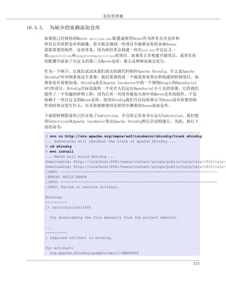 仓库管理器

16.4.3. 为缺少的依赖添加仓库

    如果你已经将你的Maven settings.xml配置成使用Nexus作为所有公共仓库和
    所有公共快照仓库的镜像，你可能会遇到一些项目不能够从你的本地Nexus
    获取需要的构件。这很常见，因为你经常会构建一些在pom.xml中自定义一
    组repositories和snapshotRepositories的项目。如果你正在构建开源项目，或者往你
    的配置中添加了自定义的第三方Maven仓库，那么这种情况就会发生。

    作为一个例子，让我们试试从我们签出的源代码构件Apache Shindig。什么是Apache
    Shindig?对该例来说这不重要；我们需要的是一个能很容易签出和构建的样例项目。如
    果你实在很想知道，Shindig是在Apache Incubator中的一个围绕Google的OpenSocial
    API的项目。Shindig目标是提供一个允许人们运行OpenSocial小工具的容器。它给我们
    提供了一个有趣的样例工程，因为它有一些没有被加入到中央Maven仓库的组件，于是
    依赖于一些自定义的Maven仓库，使用Shindig我们可以向你展示当Nexus没有你要的构
    件的时候会发生什么，以及你能够使用怎样的步骤来给Nexus添加仓库。

    下面的样例假设你已经安装了Subversion，并且你正在命令行运行Subversion。我们使
    用Subversion从Apache Incubator签出Apache Shindig然后尝试构建它。为此，执行下
    面的命令：

    $ svn co http://svn.apache.org/repos/asf/incubator/shindig/trunk shindig
    ... Subversion will checkout the trunk of Apache Shindig ...
    $ cd shindig
    $ mvn install
    ... Maven will build Shindig ...
    Downloading: http://localhost:8081/nexus/content/groups/public/caja/caja/r820/caja-r
    Downloading: http://localhost:8081/nexus/content/groups/public/caja/caja/r820/caja-r
    [INFO] ------------------------------------------------------------------------
    [ERROR] BUILD ERROR
    [INFO] ------------------------------------------------------------------------
    [INFO] Failed to resolve artifact.

    Missing:
    ----------
    1) caja:caja:jar:r820

      Try downloading the file manually from the project website.

    ...
    ----------
    1 required artifact is missing.

    for artifact:
      org.apache.shindig:gadgets:war:1-SNAPSHOT


                                                                        374
 