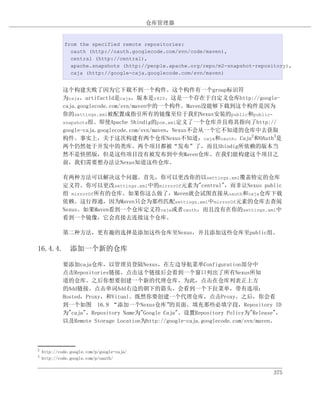 仓库管理器


             from the specified remote repositories:
               oauth (http://oauth.googlecode.com/svn/code/maven),
               central (http://central),
               apache.snapshots (http://people.apache.org/repo/m2-snapshot-repository),
               caja (http://google-caja.googlecode.com/svn/maven)


             这个构建失败了因为它下载不到一个构件。这个构件有一个group标识符
             为caja，artifactId是caja，版本是r820。这是一个存在于自定义仓库http://google-
             caja.googlecode.com/svn/maven中的一个构件。Maven没能够下载到这个构件是因为
             你的settings.xml被配置成指引所有的镜像至位于我们Nexus安装的public和public-
             snapshots组。即使Apache Shindig的pom.xml定义了一个仓库并且将其指向了http://
             google-caja.googlecode.com/svn/maven，Nexus不会从一个它不知道的仓库中去获取
             构件。事实上，关于这次构建有两个仓库Nexus不知道：caja和oauth。Caja2和OAuth3是
             两个仍然处于开发中的类库。两个项目都被“发布”了，而且Shindig所依赖的版本当
             然不是快照版，但是这些项目没有被发布到中央Maven仓库。在我们能构建这个项目之
             前，我们需要想办法让Nexus知道这些仓库。

             有两种方法可以解决这个问题。首先，你可以更改你的以settings.xml覆盖特定的仓库
             定义符。你可以更改settings.xml中的mirrorOf元素为"central"，而非让Nexus public
             组 mirrorOf所有的仓库。如果你这么做了，Maven就会试图直接从oauth和caja仓库下载
             依赖。这行得通，因为Maven只会为那些匹配settings.xml中mirrorOf元素的仓库去查阅
             Nexus。如果Maven看到一个仓库定义符caja或者oauth，而且没有在你的settings.xml中
             看到一个镜像，它会直接去连接这个仓库。

             第二种方法，更有趣的选择是添加这些仓库至Nexus，并且添加这些仓库至public组。

16.4.4. 添加一个新的仓库

             要添加caja仓库，以管理员登陆Nexus，在左边导航菜单Configuration部分中
             点击Repositories链接。点击这个链接后会看到一个窗口列出了所有Nexus所知
             道的仓库。之后你想要创建一个新的代理仓库。为此，点击在仓库列表正上方
             的Add链接。点击单词Add右边的朝下的箭头，会看到一个下拉菜单，带有选项：
             Hosted，Proxy，和Vitual。既然你要创建一个代理仓库，点击Proxy。之后，你会看
             到一个如图 16.9 “添加一个Nexus仓库”          的页面。填充那些必填字段，Repository ID
             为"caja"，Repository Name为"Google Caja"。设置Repository Policy为"Release"，
             以及Remote Storage Location为http://google-caja.googlecode.com/svn/maven。



2
    http://code.google.com/p/google-caja/
3
    http://code.google.com/p/oauth/


                                                                                 375
 