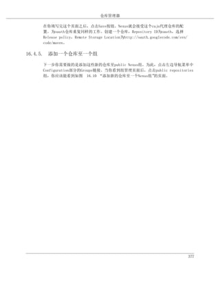 仓库管理器

    在你填写完这个页面之后，点击Save按钮。Nexus就会接受这个caja代理仓库的配
    置。为oauth仓库重复同样的工作。创建一个仓库，Repository ID为oauth，选择
    Release policy，Remote Storage Location为http://oauth.googlecode.com/svn/
    code/maven。

16.4.5. 添加一个仓库至一个组

    下一步你需要做的是添加这些新的仓库至public Nexus组。为此，点击左边导航菜单中
    Configuration部分的Groups链接。当你看到组管理页面后，点击public repositories
    组，你应该能看到如图 16.10 “添加新的仓库至一个Nexus组”    的页面。




                                                                              377
 