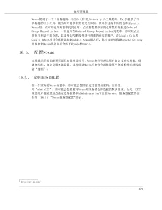 仓库管理器

             Nexus使用了一个十分有趣的，名为ExtJS4的Javascript小工具类库。ExtJS提供了许
             多有趣的UI小工具，能为用户提供丰富的交互体验。要添加这两个新的仓库至public
             Nexus组，在可用仓库列表中找到仓库，点击你想要添加的仓库然后拖拉进Ordered
             Group Repositories。一旦仓库在Ordered Group Repositories列表中，你可以点击
             并拖拉列表中的仓库，以改变为匹配构件进行搜索的仓库的顺序。在Google Caja和
             Google OAuth项目仓库被添加到public Nexus组之后，你应该能够构建Apache Shindig
             并观察到Maven从各自的仓库下载Caja和OAuth。


16.5. 配置Nexus
             本节展示的很多配置页面只对管理员可用。Nexus允许管理员用户自定义仓库列表，创
             建仓库组，自定义服务器设置，以及创建Maven用来包含或排除某个仓库构件的路线或
             者“规则”。

16.5.. 定制服务器配置

             在一个实际的Nexus安装中，你可能会想要自定义管理员密码，而非使
             用“admin123”，你可能会想要复写Nexus用来存储仓库数据的默认目录。为此，以管
             理员用户登陆然后点击左边导航菜单Administration下面的Server。服务器配置界面
             如图 16.11 “Nexus服务器配置”显示。




4
    http://extjs.com/


                                                                     379
 