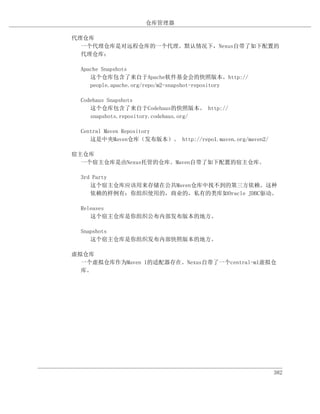 仓库管理器

代理仓库
  一个代理仓库是对远程仓库的一个代理。默认情况下，Nexus自带了如下配置的
  代理仓库：

  Apache Snapshots
     这个仓库包含了来自于Apache软件基金会的快照版本。http://
     people.apache.org/repo/m2-snapshot-repository

  Codehaus Snapshots
     这个仓库包含了来自于Codehaus的快照版本。 http://
     snapshots.repository.codehaus.org/

  Central Maven Repository
     这是中央Maven仓库（发布版本）。 http://repo1.maven.org/maven2/

宿主仓库
  一个宿主仓库是由Nexus托管的仓库。Maven自带了如下配置的宿主仓库。

  3rd Party
     这个宿主仓库应该用来存储在公共Maven仓库中找不到的第三方依赖。这种
     依赖的样例有：你组织使用的，商业的，私有的类库如Oracle JDBC驱动。

  Releases
     这个宿主仓库是你组织公布内部发布版本的地方。

  Snapshots
     这个宿主仓库是你组织发布内部快照版本的地方。

虚拟仓库
  一个虚拟仓库作为Maven 1的适配器存在。Nexus自带了一个central-m1虚拟仓
  库。




                                                         382
 