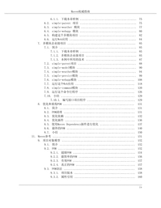 Maven权威指南

            6.1.1. 下载本章样例 .......................................         75
        6.2. simple-parent 项目 .......................................     75
        6.3. simple-weather 模块 ......................................     77
        6.4. simple-webapp 模块 .......................................     80
        6.5. 构建这个多模块项目 .......................................            82
        6.6. 运行Web应用 ..............................................       84
    7. 多模块企业级项目 ...............................................           85
        7.1. 简介 .....................................................     85
            7.1.1. 下载本章样例 .......................................         85
            7.1.2. 多模块企业级项目 ...................................           85
            7.1.3. 本例中所用的技术 ...................................           87
        7.2. simple-parent项目 ........................................     88
        7.3. simple-model模块 .........................................     90
        7.4. simple-weather模块 .......................................     94
        7.5. simple-persist模块 .......................................     99
        7.6. simple-webapp模块 .......................................     108
        7.7. 运行这个Web应用 .........................................         118
        7.8. simple-command模块 ......................................     120
        7.9. 运行这个命令行程序 ......................................            126
        7.10. 小结 ...................................................     129
            7.10.1. 编写接口项目程序 .................................           129
    8. 优化和重构POM .................................................        131
        8.1. 简介 ....................................................     131
        8.2. POM清理 .................................................     131
        8.3. 优化依赖 ................................................       132
        8.4. 优化插件 ................................................       136
        8.5. 使用Maven Dependency插件进行优化 ........................           137
        8.6. 最终的POM ...............................................      140
        8.7. 小结 ....................................................     150
II. Maven参考 .........................................................    151
    9. 项目对象模型 ..................................................         152
        9.1. 简介 ....................................................     152
        9.2. POM .....................................................   152
            9.2.1. 超级POM ...........................................     154
            9.2.2. 最简单的POM .......................................       156
            9.2.3. 有效POM ...........................................     157
            9.2.4. 真正的POM .........................................      157
        9.3. POM语法 .................................................     158
            9.3.1. 项目版本 ..........................................       158
            9.3.2. 属性引用 ..........................................       160


                                                                          iv
 