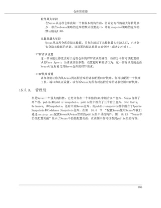 仓库管理器

          构件最大年龄
            在Nexus从远程仓库获取一个新版本的构件前，告诉它构件的最大年龄是多
            少。带有release策略的仓库的默认设置是-1，带有snapshot策略的仓库的
            默认值是1140。

          元数据最大年龄
            Nexus从远程仓库获取元数据。只有在超过了元数据最大年龄之后，它才会
            去获取元数据的更新。该设置的默认值是1140分钟（或者24小时）。

       HTTP请求设置
          这一部分能让你更改对于远程仓库的HTTP请求的属性。该部分中你可以配置请
          求的User Agent，为请求添加参数，设置超时和重试行为。这一部分涉及的是由
          Nexus对远程被代理Maven仓库的HTTP请求。

       HTTP代理设置
          该部分能让你为从Nexus到远程仓库的请求配置HTTP代理。你可以配置一个代理
          主机，端口和认证设置，以告诉Nexus为所有对远程仓库的请求使用HTTP代理。

16.5.3. 管理组

     组是Nexus一个强大的特性，它允许你在一个单独的URL中组合多个仓库。Nexus自带了
     两个组：public和public-snapshots。public组中组合了三个宿主仓库：3rd Party,
     Releases, 和Snapshots，还有中央Maven仓库。而public-snapshots组中组合了Apache
     Snapshots和Codehaus Snapshots仓库。在第 16.4 节 “配置Maven使用Nexus”我们
                                                             中
     通过settings.xml配置Maven从Nexus管理的public组中寻找构件。图 16.13 “Nexus中
     的组配置页面”显示了Nexus中的组配置页面，在该图中你可以看到public组的内容。




                                                               386
 