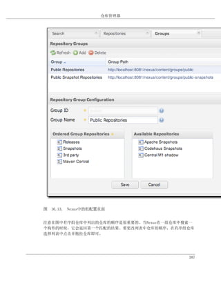 仓库管理器




图 16.13. Nexus中的组配置页面


注意在图中有序组仓库中列出的仓库的顺序是很重要的。当Nexus在一组仓库中搜索一
个构件的时候，它会返回第一个匹配的结果。要更改列表中仓库的顺序，在有序组仓库
选择列表中点击并拖拉仓库即可。




                                      387
 