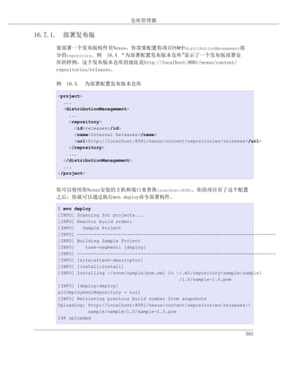 仓库管理器

16.7.1. 部署发布版
    要部署一个发布版构件至Nexus，你需要配置你项目POM中distributionManagement部
    分的repository。例 16.4 “为部署配置发布版本仓库”显示了一个发布版部署仓
    库的样例，这个发布版本仓库的地址是http://localhost:8081/nexus/content/
    repositories/releases。

    例 16.4. 为部署配置发布版本仓库

     <project>
       ...
       <distributionManagement>
         ...
         <repository>
           <id>releases</id>
           <name>Internal Releases</name>
           <url>http://localhost:8081/nexus/content/repositories/releases</url>
         </repository>
         ...
       </distributionManagement>
       ...
     </project>


    你可以使用你Nexus安装的主机和端口来替换localhost:8081。你的项目有了这个配置
    之后，你就可以通过执行mvn deploy命令部署构件。

     $ mvn deploy
     [INFO] Scanning for projects...
     [INFO] Reactor build order:
     [INFO]   Sample Project
     [INFO] ------------------------------------------------------------------------
     [INFO] Building Sample Project
     [INFO]    task-segment: [deploy]
     [INFO] ------------------------------------------------------------------------
     [INFO] [site:attach-descriptor]
     [INFO] [install:install]
     [INFO] Installing ~/svnw/sample/pom.xml to ~/.m2/repository/sample/sample
                                                 /1.0/sample-1.0.pom
     [INFO] [deploy:deploy]
     altDeploymentRepository = null
     [INFO] Retrieving previous build number from snapshots
     Uploading: http://localhost:8081/nexus/content/repositories/releases/
                sample/sample/1.0/sample-1.0.pom
     24K uploaded


                                                                         393
 