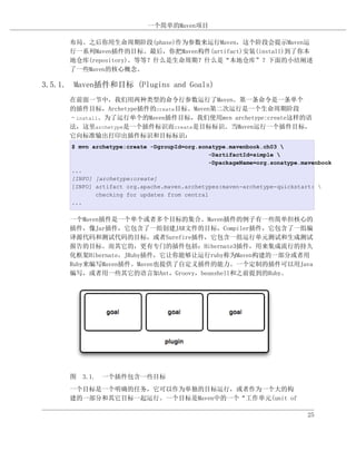 一个简单的Maven项目

      布局。之后你用生命周期阶段(phase)作为参数来运行Maven，这个阶段会提示Maven运
      行一系列Maven插件的目标。最后，你把Maven构件(artifact)安装(install)到了你本
      地仓库(repository)。等等？什么是生命周期？什么是“本地仓库”？下面的小结阐述
      了一些Maven的核心概念。

3.5.1. Maven插件和目标 (Plugins and Goals)
      在前面一节中，我们用两种类型的命令行参数运行了Maven。第一条命令是一条单个
      的插件目标，Archetype插件的create目标。Maven第二次运行是一个生命周期阶段
      –install。为了运行单个的Maven插件目标，我们使用mvn archetype:create这样的语
      法，这里archetype是一个插件标识而create是目标标识。当Maven运行一个插件目标，
      它向标准输出打印出插件标识和目标标识：
      $ mvn archetype:create -DgroupId=org.sonatype.mavenbook.ch03 
                                               -DartifactId=simple 
                                               -DpackageName=org.sonatype.mavenbook
      ...
      [INFO] [archetype:create]
      [INFO] artifact org.apache.maven.archetypes:maven-archetype-quickstart: 
             checking for updates from central
      ...

      一个Maven插件是一个单个或者多个目标的集合。Maven插件的例子有一些简单但核心的
      插件，像Jar插件，它包含了一组创建JAR文件的目标，Compiler插件，它包含了一组编
      译源代码和测试代码的目标，或者Surefire插件，它包含一组运行单元测试和生成测试
      报告的目标。而其它的，更有专门的插件包括：Hibernate3插件，用来集成流行的持久
      化框架Hibernate，JRuby插件，它让你能够让运行ruby称为Maven构建的一部分或者用
      Ruby来编写Maven插件。Maven也提供了自定义插件的能力。一个定制的插件可以用Java
      编写，或者用一些其它的语言如Ant，Groovy，beanshell和之前提到的Ruby。




      图 3.1. 一个插件包含一些目标
      一个目标是一个明确的任务，它可以作为单独的目标运行，或者作为一个大的构
      建的一部分和其它目标一起运行。一个目标是Maven中的一个“工作单元(unit of

                                                                           25
 