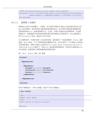 仓库管理器

    [INFO] Retrieving previous build number from snapshots
    Uploading: http://localhost:8081/nexus/content/repositories/releases/
               sample/sample/1.0-SNAPSHOT/sample-1.0-20080402.125302.pom
    24K uploaded


16.7.3. 部署第三方构件
    你的Maven项目可以依赖于一个构件，这个构件不能从中央Maven仓库或任何其它公开
    Maven仓库找到。有很多原因可能导致这种情形发生：这个构件可能是私有数据库的
    JDBC驱动如Oracle，或者你依赖于另一个JAR，它既不开源也无法免费获得。在这样
    的情况下，你就需要手动拿来这些构件然后发布到你自己的仓库中。Nexus提供宿主
    的"third-party"仓库，就是为了这个目的。

    为了阐明发布一个构件至第三方仓库的过程，我们使用一个真实的构件：Oracle JDBC
    驱动。Oracle发布一个广泛使用的商业数据库产品，该产品带有一个中央Maven仓库没
    有的JDBC驱动。虽然中央Maven仓库在http://repo1.maven.org/maven2/com/oracle/
    ojdbc14/10.2.0.3.0/维护了一些Oracle JDBC驱动的POM信息，但这些只是指向Oracle
    站点的POM。如果你将下列的依赖添加到你的项目。

    例 16.6. Oracle JDBC JAR 依赖

    <project>
      ...
      <dependencies>
        ...
        <dependency>
          <groupId>com.oracle</groupId>
          <artifactId>ojdbc14</artifactId>
          <version>10.2.0.3.0</version>
        </dependency>
        ...
      </dependencies>
      ...
    </project>


    用这个依赖运行一个Maven构建，将会产生如下的输出：

    $ mvn install
    ...
    [INFO] ------------------------------------------------------------------------
    [ERROR] BUILD ERROR
    [INFO] ------------------------------------------------------------------------
    [INFO] Failed to resolve artifact.

    Missing:


                                                                        395
 