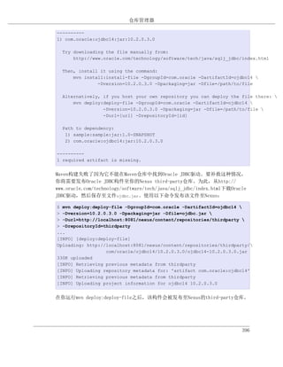 仓库管理器

----------
1) com.oracle:ojdbc14:jar:10.2.0.3.0

  Try downloading the file manually from:
      http://www.oracle.com/technology/software/tech/java/sqlj_jdbc/index.html

  Then, install it using the command:
      mvn install:install-file -DgroupId=com.oracle -DartifactId=ojdbc14 
               -Dversion=10.2.0.3.0 -Dpackaging=jar -Dfile=/path/to/file

  Alternatively, if you host your own repository you can deploy the file there: 
      mvn deploy:deploy-file -DgroupId=com.oracle -DartifactId=ojdbc14 
                 -Dversion=10.2.0.3.0 -Dpackaging=jar -Dfile=/path/to/file 
                 -Durl=[url] -DrepositoryId=[id]

  Path to dependency:
   1) sample:sample:jar:1.0-SNAPSHOT
   2) com.oracle:ojdbc14:jar:10.2.0.3.0

----------
1 required artifact is missing.


Maven构建失败了因为它不能在Maven仓库中找到Oracle JDBC驱动。要补救这种情况，
你将需要发布Oracle JDBC构件至你的Nexus third-party仓库。为此，从http://
www.oracle.com/technology/software/tech/java/sqlj_jdbc/index.html下载Oracle
JDBC驱动，然后保存至文件ojdbc.jar。使用以下命令发布该文件至Nexus：

$ mvn deploy:deploy-file -DgroupId=com.oracle -DartifactId=ojdbc14 
> -Dversion=10.2.0.3.0 -Dpackaging=jar -Dfile=ojdbc.jar 
> -Durl=http://localhost:8081/nexus/content/repositories/thirdparty 
> -DrepositoryId=thirdparty
...
[INFO] [deploy:deploy-file]
Uploading: http://localhost:8081/nexus/content/repositories/thirdparty/
                  com/oracle/ojdbc14/10.2.0.3.0/ojdbc14-10.2.0.3.0.jar
330K uploaded
[INFO] Retrieving previous metadata from thirdparty
[INFO] Uploading repository metadata for: 'artifact com.oracle:ojdbc14'
[INFO] Retrieving previous metadata from thirdparty
[INFO] Uploading project information for ojdbc14 10.2.0.3.0


在你运行mvn deploy:deploy-file之后，该构件会被发布至Nexus的third-party仓库。




                                                                       396
 
