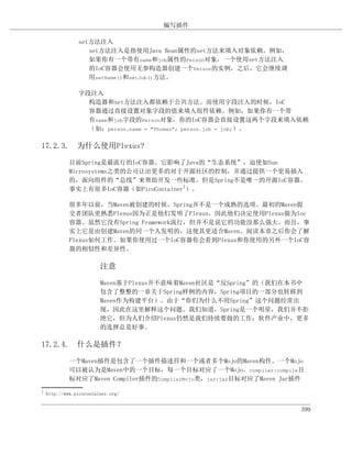 编写插件

                set方法注入
                   set方法注入是指使用Java Bean属性的set方法来填入对象依赖。例如，
                   如果你有一个带有name和job属性的Person对象，一个使用set方法注入
                   的IoC容器会使用无参构造器创建一个Person的实例，之后，它会继续调
                   用setName()和setJob()方法。

                字段注入
                  构造器和set方法注入都依赖于公共方法。而使用字段注入的时候，IoC
                  容器通过直接设置对象字段的值来填入组件依赖。例如，如果你有一个带
                  有name和job字段的Person对象，你的IoC容器会直接设置这两个字段来填入依赖
                  （如：person.name = "Thomas"; person.job = job;）。

17.2.3. 为什么使用Plexus?

             目前Spring是最流行的IoC容器。它影响了Java的“生态系统”，迫使如Sun
             Microsystems之类的公司让出更多的对于开源社区的控制，并通过提供一个更易插入
             的，面向组件的“总线”来帮助开发一些标准。但是Spring不是唯一的开源IoC容器。
             事实上有很多IoC容器（如PicoContainer1）。

             很多年以前，当Maven被创建的时候，Spring并不是一个成熟的选项。最初的Maven提
             交者团队更熟悉Plexus因为正是他们发明了Plexus，因此他们决定使用Plexus做为Ioc
             容器。虽然它没有Spring Framework流行，但并不是说它的功能没那么强大。而且，事
             实上它是由创建Maven的同一个人发明的，这使其更适合Maven。阅读本章之后你会了解
             Plexus如何工作。如果你使用过一个IoC容器你会看到Plexus和你使用的另外一个IoC容
             器的相似性和差异性。

                         注意

                         Maven基于Plexus并不意味着Maven社区是“反Spring”的（我们在本书中
                         包含了整整的一章关于Spring样例的内容，Spring项目的一部分也转移到
                         Maven作为构建平台）。由于“你们为什么不用Spring”这个问题经常出
                         现，因此在这里解释这个问题。我们知道，Spring是一个明星，我们并不拒
                         绝它，但为人们介绍Plexus仍然是我们持续要做的工作：软件产业中，更多
                         的选择总是好事。

17.2.4. 什么是插件？

             一个Maven插件是包含了一个插件描述符和一个或者多个Mojo的Maven构件。一个Mojo
             可以被认为是Maven中的一个目标，每一个目标对应了一个Mojo。compiler:compile目
             标对应了Maven Compiler插件的CompilerMojo类，jar:jar目标对应了Maven Jar插件
1
    http://www.picocontainer.org/


                                                                      399
 
