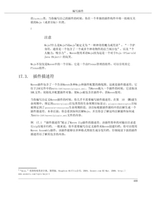 编写插件

        的JarMojo类。当你编写自己的插件的时候，你在一个单独的插件构件中将一组相互关
        联的Mojo（或者目标）归类。

        2



                  注意

                  Mojo?什么是Mojo?词mojo2被定义为“一种神奇的魔力或咒语”，“一个护
                  身符，通常是一个包含了一个或多个神奇物件的法兰绒小包”，以及“个
                  人魅力；吸引力”。Maven使用术语Mojo因为这是一个对于Pojo（Plan-old
                  Java Object）的玩笑。

        Mojo不仅仅是Maven中的一个目标，它是一个由Plexus管理的组件，可以引用其它
        Plexus组件。


17.3. 插件描述符
        Maven插件包含了一个告诉Maven各种Mojo和插件配置的路线图。这就是插件描述符，它
        位于JAR文件中的META-INF/maven/plugin.xml。当Maven载入一个插件的时候，它读取该
        XML文件，初始化并配置插件对象，使Mojo被包含在插件中，供Maven使用。

        当你编写自定义Maven插件的时候，你几乎不需要编写插件描述符。在第 10 章          构建生
        命周期中，绑定到maven-plugin打包类型的生命周期目标显示，plugin:descriptor目标
        被绑定到了generate-resources生命周期阶段。该目标根据插件源码中的注解生成一个
        插件描述符。本章后面，你会看到如何注解Mojo，并且你会了解这些注解最终如何成
        为META-INF/maven/plugin.xml文件的内容。

        例 17.1 “插件描述符”    展示了Maven Zip插件的描述符。该插件简单的对输出目录进
        行zip压缩并归档。一般来说，你不需要编写自定义插件从Maven创建归档，你可以使用
        Maven Assembly插件，该插件能够以多种格式帮助生成分发归档。仔细阅读下面的插件
        描述符以了解其包含的内容：




2
 “mojo.”美国传统英语字典，第四版。Houghton Mifflin公司，2004，Answer.com 02 Mar. 2008. http://
www.answers.com/topic/mojo-1


                                                                                400
 