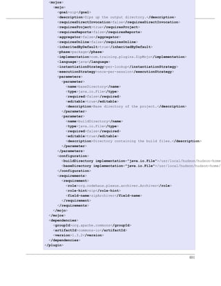 <mojos>
    <mojo>
      <goal>zip</goal>
                            编写插件
      <description>Zips up the output directory.</description>
      <requiresDirectInvocation>false</requiresDirectInvocation>
例 17.1. 插件描述符
      <requiresProject>true</requiresProject>
      <requiresReports>false</requiresReports>
      <aggregator>false</aggregator>
      <requiresOnline>false</requiresOnline>
      <inheritedByDefault>true</inheritedByDefault>
      <phase>package</phase>
      <implementation>com.training.plugins.ZipMojo</implementation>
      <language>java</language>
      <instantiationStrategy>per-lookup</instantiationStrategy>
      <executionStrategy>once-per-session</executionStrategy>
      <parameters>
        <parameter>
           <name>baseDirectory</name>
           <type>java.io.File</type>
           <required>false</required>
           <editable>true</editable>
           <description>Base directory of the project.</description>
        </parameter>
        <parameter>
           <name>buildDirectory</name>
           <type>java.io.File</type>
           <required>false</required>
           <editable>true</editable>
           <description>Directory containing the build files.</description>
        </parameter>
      </parameters>
      <configuration>
        <buildDirectory implementation="java.io.File">/usr/local/hudson/hudson-home/
        <baseDirectory implementation="java.io.File">/usr/local/hudson/hudson-home/j
      </configuration>
      <requirements>
        <requirement>
           <role>org.codehaus.plexus.archiver.Archiver</role>
           <role-hint>zip</role-hint>
           <field-name>zipArchiver</field-name>
        </requirement>
      </requirements>
    </mojo>
  </mojos>
  <dependencies>
    <groupId>org.apache.commons</groupId>
    <artifactId>commons-io</artifactId>
    <version>1.3.2</version>
  </dependencies>
</plugin>


                                                                    401
 
